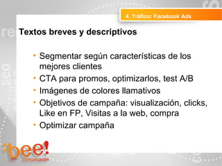 4. Tráfico: Facebook Ads
Peluquerías Ropa
Textos breves y descriptivos
• Segmentar según características de los
mejores clientes
• CTA para promos, optimizarlos, test A/B
• Imágenes de colores llamativos
• Objetivos de campaña: visualización, clicks,
Like en FP, Visitas a la web, compra
• Optimizar campaña
 