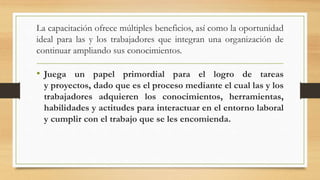 La capacitación ofrece múltiples beneficios, así como la oportunidad
ideal para las y los trabajadores que integran una organización de
continuar ampliando sus conocimientos.
• Juega un papel primordial para el logro de tareas
y proyectos, dado que es el proceso mediante el cual las y los
trabajadores adquieren los conocimientos, herramientas,
habilidades y actitudes para interactuar en el entorno laboral
y cumplir con el trabajo que se les encomienda.
 