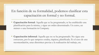 En función de su formalidad, podemos clasificar esta
capacitación en formal y no formal.
• Capacitación formal: Aquella que se ha programado, se ha establecido una
planificación para la misma, y sigue un orden determinado. Un curso, un
máster o una formación in Company.
• Capacitación informal: Aquella que no se ha programado. No sigue una
estructura, por lo que tampoco estaba, siquiera, planificada. Es el caso de una
recomendación, unas directrices previas a la realización del trabajo, etc.
 
