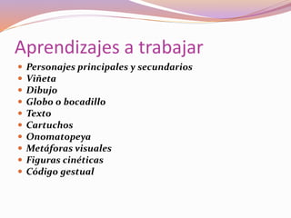 Aprendizajes a trabajar
 Personajes principales y secundarios
 Viñeta
 Dibujo
 Globo o bocadillo
 Texto
 Cartuchos
 Onomatopeya
 Metáforas visuales
 Figuras cinéticas
 Código gestual
 
