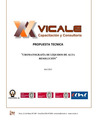 PROPUESTA TECNICA

         “CROMATOGRAFÍA DE LÍQUIDOS DE ALTA
                   RESOLUCIÓN”



                                       Abril 2012




1.-
1.- DESCRIPCIÓN DEL CURSO




      Arica, 21 de Mayo Nº 589 Fono/fax 058-471968 contacto@vicale.cl www.vicale.cl
 