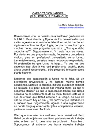 CAPACITACIÓN LABORAL
              (O SU POR QUÉ Y PARA QUÉ)


                                       Lic. María Celeste Gigli Box.
                                        www.graduados.unlp.edu.ar



Comencemos con un desafío para cualquier graduado de
la UNLP. Seré directa: ¿Alguno de los profesionales que
están ingresando al mercado laboral no se ha hecho en
algún momento o en algún lugar, por pocos minutos o por
muchas horas, esa pregunta que reza: ¿”Por qué debo
capacitarme”?. Seguramente si. Y hasta muchas veces.
Por cierto, es una pregunta simple, frecuente y procedente
-incluso para un profesional universitario como Usted.
Lamentablemente, en estas líneas no procuro responderla.
Mi pretensión es que Usted lo haga... Ya que los dos
sabemos que alguna vez osó preguntarse aquello, pues
ahora deberá responderlo... sólo procuraré brindarle cómo
puede hacerlo.

Sabemos que capacitación a Usted no le falta. Es un
profesional universitario y ha pasado mucho tiempo
estudiando. Su título lo acredita. Incluso, puede ser el mejor
de su clase, o el peor. Eso no nos importa ahora. Lo que sí
debemos atender, es que la capacitación laboral que Usted
necesita no es solamente la de su título. Si bien ésta es la
que determina que Usted acceda a su cargo, no sólo de
ella se requiere hoy en día. ¿Por qué? Porque Usted no va
a trabajar solo. Seguramente ingrese a una organización
en donde tenga que frecuentar jefes, compañeros, clientes,
pacientes o alumnos. Tanto da.

Claro que esto vale para cualquier rama profesional. Pero
Usted podría objetarme que tiene pretensiones de trabajar
sólo, o bien así lo determina su profesión. Pues bien.
Supongamos el extremo que hasta necesite trabajar
 