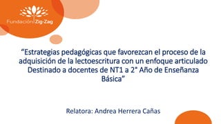 “Estrategias pedagógicas que favorezcan el proceso de la
adquisición de la lectoescritura con un enfoque articulado
Destinado a docentes de NT1 a 2° Año de Enseñanza
Básica”
Relatora: Andrea Herrera Cañas
 