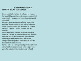 QUE ES LA FRECUENCIA DE
REFRESCO DE UNA PANTALLA LED
En un pantalla led la tasa de refresco se mide en
hertzios (Hz) y nos informa de las veces que un led
se enciende y apaga en un intervalo de tiempo (1
segundo).
Aunque no captamos de una forma consciente
estos parpadeos, nuestros ojos si lo perciben de
forma sutil, dándonos una sensación de imagen
de mejor claridad y nitidez a mayor tasa de
refresco.
Por otra parte los sistemas de grabación digital
como las cámaras de video profesionales son muy
sensibles en sus grabaciones a la frecuencia de
refresco y tienden a capturarla mostrando
imágenes con parpadeos constantes en caso de
tasas de refresco reducidas.
Por esa razón es aconsejable adquirir pantallas led
con una alta tasa de refresco, así conseguiremos
pantallas led con imágenes de mayor calidad.
 