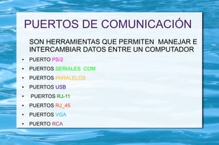 PUERTOS DE COMUNICACIÓN
    SON HERRAMIENTAS QUE PERMITEN MANEJAR E
    INTERCAMBIAR DATOS ENTRE UN COMPUTADOR
●   PUERTO PS/2
●   PUERTOS SERIALES COM
●   PUERTOS PARALELOS
●   PUERTOS USB
●   PUERTOS RJ-11
●   PUERTOS RJ_45
●   PUERTOS VGA
●   PUERTO RCA
 