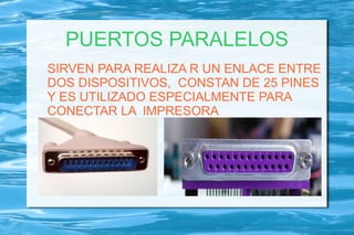PUERTOS PARALELOS
SIRVEN PARA REALIZA R UN ENLACE ENTRE
DOS DISPOSITIVOS, CONSTAN DE 25 PINES
Y ES UTILIZADO ESPECIALMENTE PARA
CONECTAR LA IMPRESORA
 