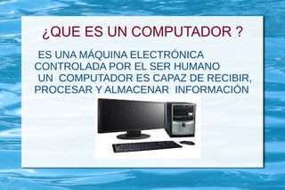 ¿QUE ES UN COMPUTADOR ?
 ES UNA MÁQUINA ELECTRÓNICA
CONTROLADA POR EL SER HUMANO
 UN COMPUTADOR ES CAPAZ DE RECIBIR,
PROCESAR Y ALMACENAR INFORMACIÓN
 