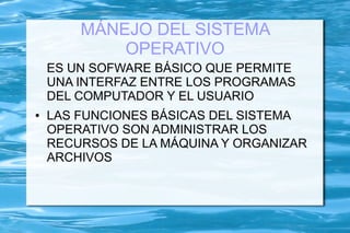 MÁNEJO DEL SISTEMA
            OPERATIVO
    ES UN SOFWARE BÁSICO QUE PERMITE
    UNA INTERFAZ ENTRE LOS PROGRAMAS
    DEL COMPUTADOR Y EL USUARIO
●   LAS FUNCIONES BÁSICAS DEL SISTEMA
    OPERATIVO SON ADMINISTRAR LOS
    RECURSOS DE LA MÁQUINA Y ORGANIZAR
    ARCHIVOS
 
