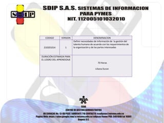 CODIGO VERSION DENOMINACION
210201014 1
Definir necesidades de información de la gestión del
talento humano de acuerdo con los requerimientos de
la organización y de las partes interesadas
DURACIÓN ESTIMADA PARA
EL LOGRO DEL APRENDIZAJE
70 Horas
Liliana Duran
 