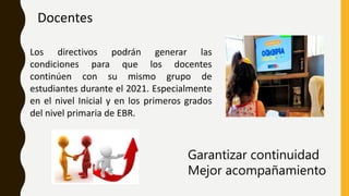 Docentes
Los directivos podrán generar las
condiciones para que los docentes
continúen con su mismo grupo de
estudiantes durante el 2021. Especialmente
en el nivel Inicial y en los primeros grados
del nivel primaria de EBR.
Garantizar continuidad
Mejor acompañamiento
 