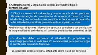 5.Acompañamiento y seguimiento integral al estudiante bajo el
contexto de SENP
-El Director a través de los docentes y tutores de aula deben promover
diferentes estrategias de comunicación, de acuerdo al contexto, con los
estudiantes y con las familias para coordinar el horario para el desarrollo
de las actividades educativas que contemple un espacio personal.
•Debe brindar al docente información oportuna, completa y con anticipación
la programación de actividades, así como las posibilidades de retorno al SEP.
-Los docentes deben comunicar al estudiante los propósitos de
aprendizaje previstos en cada área y/o competencias para que los tenga
en cuenta en la evaluación formativa.
--Los docentes deben orientar al estudiante sobre el uso del portafolio
 