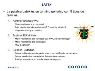 LÁTEX La palabra Latex es un termino generico con 5 tipos de familias Acetato Vinilico (PVA) No es resistente a la humedad Baja resistencia a la alcalinidad (P.C. es muy alcalino) Un producto muy económico Acetato  Etil Vinilico Mejor resistencia a la humedad que PVA, pero no lo mejor Mejor resistencia a la alcalinidad muy “pegajoso ” Estireno  Butadino Ofrece la historia mas larga del latex como fortificador de morteros Ofrece excelentes propiedades fisicas a los morteros Pueden ser usados en instalaciones sumergidas 