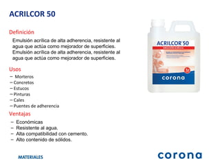 ACRILCOR 50 Definición Emulsión acrílica de alta adherencia, resistente al agua que actúa como mejorador de superficies. Emulsión acrílica de alta adherencia, resistente al agua que actúa como mejorador de superficies. Ventajas Económicas  Resistente al agua. Alta compatibilidad con cemento. Alto contenido de sólidos. Usos Morteros Concretos Estucos Pinturas Cales Puentes de adherencia 