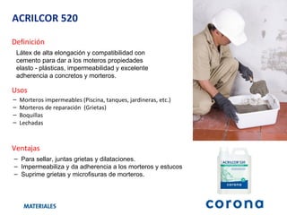 ACRILCOR 520 Definición Látex de alta elongación y compatibilidad con cemento para dar a los moteros propiedades elasto - plásticas, impermeabilidad y excelente adherencia a concretos y morteros.  Ventajas Para sellar, juntas grietas y dilataciones. Impermeabiliza y da adherencia a los morteros y estucos  Suprime grietas y microfisuras de morteros. Usos Morteros impermeables (Piscina, tanques, jardineras, etc.) Morteros de reparación  (Grietas) Boquillas  Lechadas 