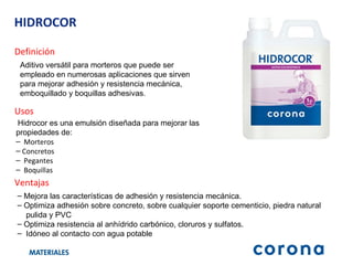 HIDROCOR Definición Aditivo versátil para morteros que puede ser  empleado en numerosas aplicaciones que sirven para mejorar adhesión y resistencia mecánica, emboquillado y boquillas adhesivas . Ventajas M ejora las características de adhesión y resistencia mecánica.   Optimiza adhesión sobre concreto, sobre cualquier soporte cementicio, piedra natural pulida y PVC Optimiza resistencia al anhídrido carbónico, cloruros y sulfatos. Idóneo al contacto con agua potable Usos Hidrocor es una emulsión diseñada para mejorar las propiedades de: Morteros  Concretos Pegantes Boquillas 