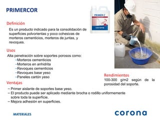 PRIMERCOR Definición Ventajas Primer aislante de soportes base yeso. El producto puede ser aplicado mediante brocha o rodillo uniformemente  sobre toda la superficie. Mejora adhesión en superficies. Usos Alta penetración sobre soportes porosos como:   Morteros cementicios Morteros en anhidrita Revoques cementicios Revoques base yeso Paneles cartón yeso Rendimientos 100-300 g/m2 según de la porosidad del soporte. Es un producto indicado para la consolidación de superficies polvorientas y poco cohesivas de morteros cementicios, morteros de juntas, y revoques . 