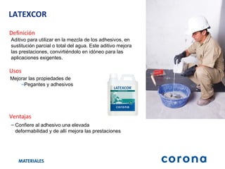 LATEXCOR Definición Ventajas Confiere al adhesivo una elevada  deformabilidad y de allí mejora las prestaciones Usos Mejorar las propiedades de   Pegantes y adhesivos Aditivo para utilizar en la mezcla de los adhesivos, en sustitución parcial o total del agua. Este aditivo mejora las prestaciones, convirtiéndolo en idóneo para las aplicaciones exigentes. 