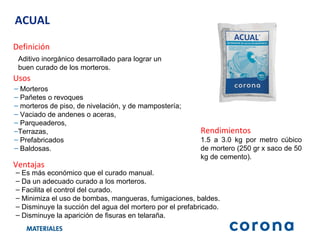 ACUAL Definición Aditivo inorgánico desarrollado para lograr un buen curado de los morteros. Ventajas Es más económico que el curado manual. Da un adecuado curado a los morteros. Facilita el control del curado. Minimiza el uso de bombas, mangueras, fumigaciones, baldes.  Disminuye la succión del agua del mortero por el prefabricado. Disminuye la aparición de fisuras en telaraña. Usos Morteros Pañetes o revoques  morteros de piso, de nivelación, y de mampostería;  Vaciado de andenes o aceras,  Parqueaderos,  Terrazas,  Prefabricados  Baldosas. Rendimientos 1.5 a 3.0 kg por metro cúbico de mortero (250 gr x saco de 50 kg de cemento) . 