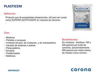 PLASTICEM Definición Producto que de propiedades dispersantes, útil para ser usado como SUPERPLASTIFICANTE en mezclas de cemento. . Usos Morteros Pañetes o revoques  morteros de piso, de nivelación, y de mampostería;  Vaciado de andenes o aceras,  Parqueaderos,  Terrazas,  Prefabricados  Baldosas. Rendimientos En morteros,  dosifique 150 a 450 gramos por bulto de cemento, aproximadamente 800 gramos por metro cúbico de mortero como mínimo. 