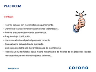 PLASTICEM Ventajas Permite trabajar con menor relación agua/cemento. Disminuye fisuras en morteros (tempranas y retardadas). Permite elaborar morteros más económicos. Requiere baja dosificación. Hace más efectivo el poder ligante del cemento. Da una buena trabajabilidad a la mezcla.  Con su uso se logra una mayor resistencia de los morteros. Presenta un % de material activo mucho mayor que la de muchos de los productos líquidos  mercadeados para el mismo fin (cerca del doble). 