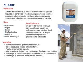 CURARE Definición Curador de concreto que evita la evaporación del agua de fraguado de concretos y morteros, especialmente en sitios expuestos a la intemperie, vientos o altas temperaturas, logrando con ellos las mejores resistencias de la mezcla. Usos Columnas Vigas Losas Prefabricados Morteros Pisos y hormigón. Rendimientos Un galón de Curare se diluye con un galón de agua y se aplica en un área máxima de 40 metros cuadrados. Un mayor rendimiento implica una protección no adecuada. Ventajas Es más económico que el curado manual. Da un adecuado curado a los morteros. Facilita el control del curado. Minimiza el uso de bombas, mangueras, fumigaciones, baldes.  Disminuye la succión del agua del mortero por el prefabricado. Disminuye la aparición de fisuras en telaraña. 