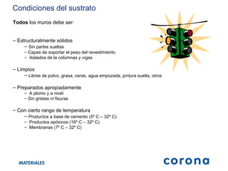 Todos  los muros debe ser: Estructuralmente sólidos Sin partes sueltas Capas de soportar el peso del revestimiento Aislados de la colúmnas y vigas Limpios Libres de polvo, grasa, ceras, agua empozada, pintura suelta, otros Preparados apropiadamente A plomo y a nivel Sin grietas ni fisuras Con cierto rango de temperatura Productos a base de cemento (5º C – 32º C) Productos epóxicos (16º C – 32º C) Membranas (7º C – 32º C)  Condiciones del sustrato 