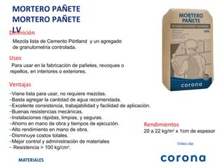 MORTERO PAÑETE MORTERO PAÑETE LV Definición Mezcla lista de Cemento Pórtland  y un agregado de granulometría controlada. Ventajas Viene lista para usar, no requiere mezclas. Basta agregar la cantidad de agua recomendada. Excelente consistencia, trabajabilidad y facilidad de aplicación. Buenas resistencias mecánicas. Instalaciones rápidas, limpias, y seguras. Ahorro en mano de obra y tiempos de ejecución. Alto rendimiento en mano de obra. Disminuye costos totales. Mejor control y administración de materiales Resistencia > 100 kg/cm 3 . Usos Para usar en la fabricación de pañetes, revoques o repellos, en interiores o exteriores. Rendimientos 20 a 22 kg/m 2  x 1cm de espesor Video clip 