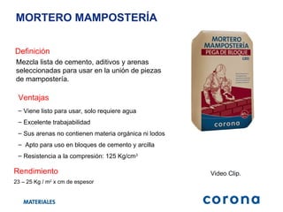 MORTERO MAMPOSTERÍA  Definición Mezcla lista de cemento, aditivos y arenas seleccionadas para usar en la unión de piezas de mampostería. Ventajas Viene listo para usar, solo requiere agua Excelente trabajabilidad Sus arenas no contienen materia orgánica ni lodos Apto para uso en bloques de cemento y arcilla Resistencia a la compresión: 125 Kg/cm 3   Video Clip. Rendimiento 23 – 25 Kg / m 2  x cm de espesor 