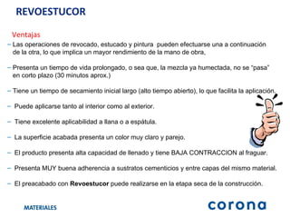 REVOESTUCOR Ventajas Las operaciones de revocado, estucado y pintura  pueden efectuarse una a continuación  de la otra, lo que implica un mayor rendimiento de la mano de obra, Presenta un tiempo de vida prolongado, o sea que, la mezcla ya humectada, no se “pasa”  en corto plazo (30 minutos aprox.) Tiene un tiempo de secamiento inicial largo (alto tiempo abierto), lo que facilita la aplicación. Puede aplicarse tanto al interior como al exterior. Tiene excelente aplicabilidad a llana o a espátula. La superficie acabada presenta un color muy claro y parejo. El producto presenta alta capacidad de llenado y tiene BAJA CONTRACCION al fraguar. Presenta MUY buena adherencia a sustratos cementicios y entre capas del mismo material. El preacabado con  Revoestucor  puede realizarse en la etapa seca de la construcción. 