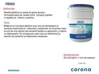FRISO  Definición Masilla plástica en pasta de grano grueso, formulada para ser usada como  revoque (pañete o repello) en  interior y exterior. Usos Friso  es un revoque plástico cuyo uso es reemplazar el revoque tradicional en  interiores y exteriores; en el primer caso, el uso de una adición de cemento facilita su aplicación y mejora su desempeño. En el segundo caso (uso en exteriores) la adición de cemento es totalmente necesaria.  Rendimientos 20 a 22 kg/m 2  x 1cm de espesor Video clip 