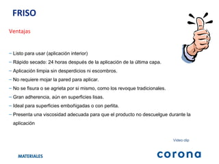 FRISO  Ventajas Listo para usar (aplicación interior)  Rápido secado: 24 horas después de la aplicación de la última capa. Aplicación limpia sin desperdicios ni escombros. No requiere mojar la pared para aplicar. No se fisura o se agrieta por si mismo, como los revoque tradicionales. Gran adherencia, aún en superficies lisas. Ideal para superficies emboñigadas o con perlita. Presenta una viscosidad adecuada para que el producto no descuelgue durante la  aplicación Video clip 