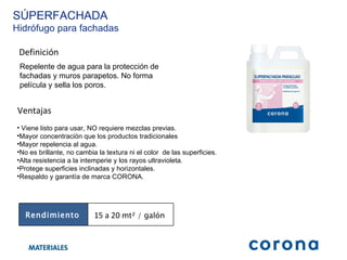 Definición Repelente de agua para la protección de fachadas y muros parapetos. No forma película y sella los poros.  Ventajas Viene listo para usar, NO requiere mezclas previas. Mayor concentración que los productos tradicionales  Mayor repelencia al agua. No es brillante, no cambia la textura ni el color  de las superficies. Alta resistencia a la intemperie y los rayos ultravioleta. Protege superficies inclinadas y horizontales.  Respaldo y garantía de marca CORONA.  SÚPERFACHADA Hidrófugo para fachadas Rendimiento 15 a 20  mt² / galón  