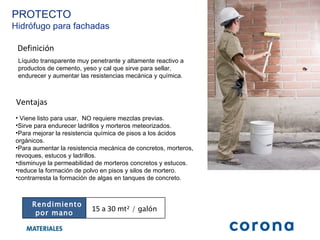 Definición Líquido transparente muy penetrante y altamente reactivo a productos de cemento, yeso y cal que sirve para sellar, endurecer y aumentar las resistencias mecánica y química. Ventajas Viene listo para usar,  NO requiere mezclas previas. Sirve para endurecer ladrillos y morteros meteorizados. Para mejorar la resistencia química de pisos a los ácidos orgánicos. Para aumentar la resistencia mecánica de concretos, morteros, revoques, estucos y ladrillos.  disminuye la permeabilidad de morteros concretos y estucos. reduce la formación de polvo en pisos y silos de mortero. contrarresta la formación de algas en tanques de concreto. PROTECTO Hidrófugo para fachadas Rendimiento por mano 15 a 30  mt² / galón  