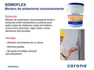 Definición Ventajas Mortero de aislamiento sismoresistente frente a esfuerzos entre mampostería y pórticos para sellar juntas de medianos y bajo movimiento, muros entre columnas, vigas, losas u otros elementos estructurales SISMOFLEX Mortero de aislamiento sismoresistente Absorbe movimientos de un sismo Minimiza grietas Se ajusta al código nacional sismoresistente 