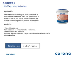 Definición Masilla acrílica base agua, lista para usar, la cual ha sido diseñada  para ser aplicada en la base de los muros con el fin de disminuir los daños causados por la humedad ascendente Ventajas Viene listo para usar  Para resanado de zonas húmedas y exteriores Alta resistencia a la humedad.  Contiene agentes fungicidas y alguicidas para evitar la formación de hongos y mohos BARRERA Hidrófugo para fachadas Rendimiento 4 a 6 mt² / galón  