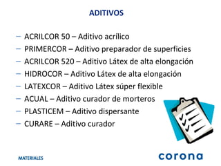 ACRILCOR 50 – Aditivo acrílico  PRIMERCOR – Aditivo preparador de superficies ACRILCOR 520 – Aditivo Látex de alta elongación HIDROCOR – Aditivo Látex de alta elongación LATEXCOR – Aditivo Látex súper flexible ACUAL – Aditivo curador de morteros PLASTICEM – Aditivo dispersante CURARE – Aditivo curador ADITIVOS 