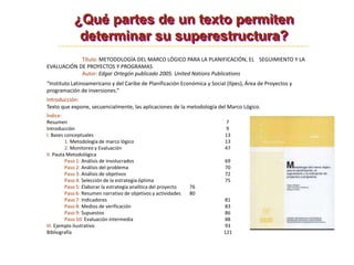 Título: METODOLOGÍA DEL MARCO LÓGICO PARA LA PLANIFICACIÓN, EL SEGUIMIENTO Y LA
EVALUACIÓN DE PROYECTOS Y PROGRAMAS
Autor: Edgar Ortegón publicado 2005. United Nations Publications
“Instituto Latinoamericano y del Caribe de Planificación Económica y Social (Ilpes), Área de Proyectos y
programación de inversiones.”
Introducción:
Texto que expone, secuencialmente, las aplicaciones de la metodología del Marco Lógico.
Índice:
Resumen 7
Introducción 9
I. Bases conceptuales 13
1. Metodología de marco lógico 13
2. Monitoreo y Evaluación 47
II. Pauta Metodológica
Paso 1: Análisis de involucrados 69
Paso 2: Análisis del problema 70
Paso 3: Análisis de objetivos 72
Paso 4: Selección de la estrategia óptima 75
Paso 5: Elaborar la estrategia analítica del proyecto 76
Paso 6: Resumen narrativo de objetivos y actividades 80
Paso 7: Indicadores 81
Paso 8: Medios de verificación 83
Paso 9: Supuestos 86
Paso 10: Evaluación intermedia 88
III. Ejemplo ilustrativo 93
Bibliografía 121
¿Qué partes de un texto permiten
determinar su superestructura?
 
