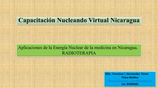 Capacitación Nucleando Virtual Nicaragua
MSc. Francisco J. Hernandez Flores
Físico Medico
franciscohernandez_f2010@hotmail.com
Cel. 83969681
Aplicaciones de la Energía Nuclear de la medicina en Nicaragua.
RADIOTERAPIA
 
