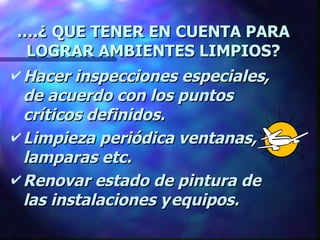 … .¿ QUE TENER EN CUENTA PARA LOGRAR AMBIENTES LIMPIOS? Hacer inspecciones especiales, de acuerdo con los puntos críticos definidos. Limpieza periódica ventanas, lamparas etc. Renovar estado de pintura de las instalaciones y equipos. 