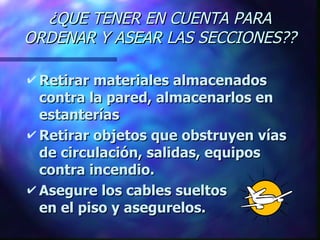 ¿QUE TENER EN CUENTA PARA ORDENAR Y ASEAR LAS SECCIONES?? Retirar materiales almacenados contra la pared, almacenarlos en estanterías Retirar objetos que obstruyen vías de circulación, salidas, equipos contra incendio. Asegure los cables sueltos      en el piso y asegurelos. 