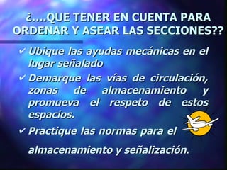 ¿….QUE TENER EN CUENTA PARA ORDENAR Y ASEAR LAS SECCIONES?? Ubique las ayudas mecánicas en el lugar señalado Demarque las vías de circulación, zonas de almacenamiento y promueva el respeto de estos espacios.  Practique las normas para el    almacenamiento y señalización .   