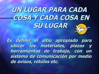 UN LUGAR PARA CADA COSA Y CADA COSA EN SU LUGAR   Es definir el sitio apropiado para ubicar los materiales, piezas y herramientas de trabajo, con un sistema de comunicación por medio de avisos, rótulos etc. 