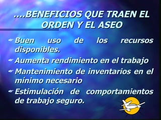 … .BENEFICIOS QUE TRAEN EL ORDEN Y EL ASEO Buen uso de los recursos disponibles. Aumenta rendimiento en el trabajo Mantenimiento de inventarios en el mínimo necesario Estimulación de comportamientos de trabajo seguro. 
