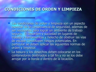 CONDICIONES DE ORDEN Y LIMPIEZA Las condiciones de orden y limpieza son un aspecto esencial de la consecuencia de seguridad, ademas de ser necesarias para lograr un ambiente de trabajo seguro.  El desorden y suciedad en lugares de trabajo y herramientas y helecho de obstruir las vias de escape constituyen riesgos potenciales. En particular se deben aplicar las siguientes normas de orden y limpieza: La basura y los desechos deben colocarse en los contenedores destinados a tal fin y no se los debe arrojar por la borda o dentro de la locación. 