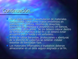 Continuación… No se debe permitir la acumulación de materiales combustibles (tales como trapos embebidos en petróleo o en pintura, recortes de desechos, elementos de empaque y desperdicios) en bancos, cubiertas u otras áreas.  Se los deberá colocar dentro de tambores provistos a tal fin y se deberá evitar arrojarlos por la borda o en vertedero. Antes de retirar barandas, protecciones y aberturas de la plancha de cubiertas se deberán instalar sistemas de barricadas fijos. Los materiales inflamables o explosivos deberan almacenarse en un área segura asignada a tal fin. 