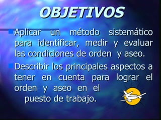 OBJETIVOS Aplicar un método sistemático para identificar, medir y evaluar las condiciones de orden  y aseo.  Describir los principales aspectos a tener en cuenta para lograr el orden y aseo en el  puesto de trabajo. 