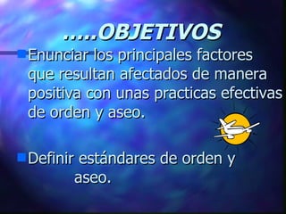 … ..OBJETIVOS Enunciar los principales factores que resultan afectados de manera positiva con unas practicas efectivas de orden y aseo. Definir estándares de orden y  aseo. 