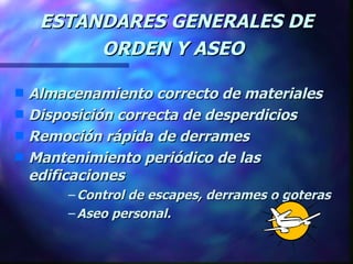 ESTANDARES GENERALES DE ORDEN Y ASEO   Almacenamiento correcto de materiales  Disposición correcta de desperdicios Remoción rápida de derrames Mantenimiento periódico de las edificaciones  Control de escapes, derrames o goteras Aseo personal. 