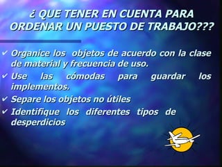 ¿ QUE TENER EN CUENTA PARA ORDENAR UN PUESTO DE TRABAJO??? Organice los  objetos de acuerdo con la clase de material y frecuencia de uso. Use las cómodas para guardar los implementos. Separe los objetos no útiles Identifique los diferentes tipos de  desperdicios 