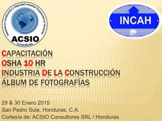 CAPACITACIÓN
OSHA 10 HR
INDUSTRIA DE LA CONSTRUCCIÓN
ÁLBUM DE FOTOGRAFÍAS
29 & 30 Enero 2015
San Pedro Sula, Honduras, C.A.
Cortesía de: ACSIO Consultores SRL / Honduras
 